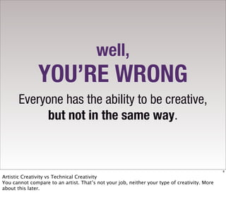 well,
               YOU’RE WRONG
       Everyone has the ability to be creative,
            but not in the same way.


                                                                                              8

Artistic Creativity vs Technical Creativity
You cannot compare to an artist. That’s not your job, neither your type of creativity. More
about this later.
 