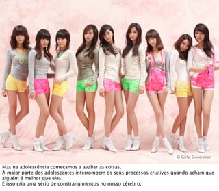 © Girls’ Generation

Mas na adolescência começamos a avaliar as coisas.
A maior parte dos adolescentes interrompem os seus processos criativos quando acham que
alguém é melhor que eles.
E isso cria uma sério de constrangimentos no nosso cérebro.
 