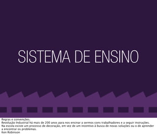 SISTEMA DE ENSINO


Regras e convenções.
Revolução Industrial há mais de 200 anos para nos ensinar a sermos cons trabalhadores e a seguir instruções.
Na escola existe um processo de decoração, em vez de um incentivo à busca de novas soluções ou o de aprender
a encontrar os problemas.
Ken Robinson
 