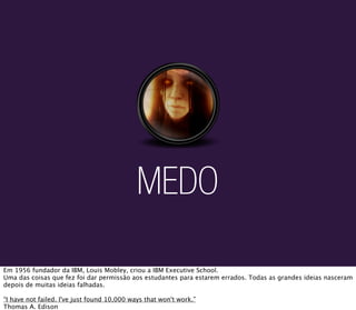 MEDO

Em 1956 fundador da IBM, Louis Mobley, criou a IBM Executive School.
Uma das coisas que fez foi dar permissão aos estudantes para estarem errados. Todas as grandes ideias nasceram
depois de muitas ideias falhadas.

“I have not failed. I've just found 10,000 ways that won't work.”
Thomas A. Edison
 
