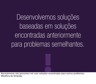 Desenvolvemos soluções
            baseadas em soluções
          encontradas anteriormente
         para problemas semelhantes.


                                     !
Normalmente não pensamos em usar soluções encontradas para outros problemas.
Metáfora da lâmpada.
 