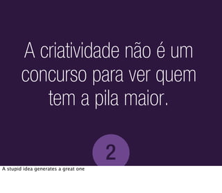A criatividade não é um
        concurso para ver quem
           tem a pila maior.

                                      2
A stupid idea generates a great one
 