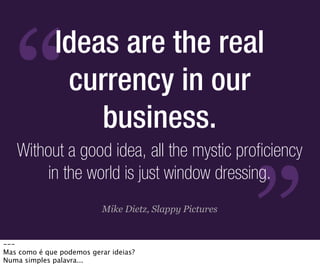 “
              Ideas are the real
               currency in our
                  business.
   Without a good idea, all the mystic proficiency




                                                         ”
       in the world is just window dressing.
                           Mike Dietz, Slappy Pictures


---
Mas como é que podemos gerar ideias?
Numa simples palavra...
 