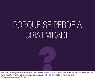 PORQUE SE PERDE A
              CRIATIVIDADE


                                   ?
Em 1968 George Land distribuiu por 1500 crianças de 5 anos um teste de criatividade usado
pela NASA. Testou as mesmas cianças com 10 ano de idade e com 15 anos.
O “aproveitamento” foi de...
 