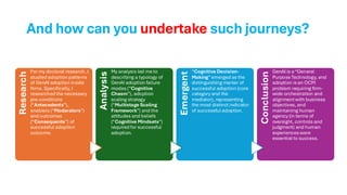 And how can you undertake such journeys?
Research
For my doctoral research, I
studied adoption patterns
of GenAI adoption inside
firms. Specifically, I
researched the necessary
pre-conditions
(“Antecedents”),
enablers (“Moderators”)
and outcomes
(“Consequents”) of
successful adoption
outcome.
Analysis
My analysis led me to
describing a typology of
GenAI adoption failure
modes(“Cognitive
Chasm”), adoption
scaling strategy
(“Multistage Scaling
Framework”) and the
attitudes and beliefs
(“Cognitive Mindsets”)
required for successful
adoption.
Emergent
“Cognitive Decision-
Making”emerged as the
distinguishing marker of
successful adoption (core
category and the
mediator), representing
the most distinct indicator
of successful adoption.
Conclusion
GenAI is a “General
Purpose Technology, and
adoption isan OCM
problem requiring firm-
wide orchestration and
alignmentwith business
objectives, and
maintaining human
agency (in terms of
oversight, controls and
judgment) and human
experienceswere
essential to success.
 