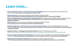 Learn more…
• Theory of Cognitive Chasms: A Grounded Theory of GenAI Adoption: My doctoral dissertation at Indian School of
Business (ISB): https://eprints.exchange.isb.edu/id/eprint/2340/
• GenAI in Business: Invited talk for Emerging Leaders Program at ISB, May 2025:-
https://www.slideshare.net/slideshow/generative-artificial-intelligence-genai-in-business/278708699
• Theory of Cognitive Chasms: Failure Modes of GenAI Adoption: Lecture for Executive MBA students at Walton School of
Business, Apr 2025: https://www.slideshare.net/slideshow/theory-of-cognitive-chasms-failure-modes-of-genai-
adoption/278463456
• PhD Colloquium at Indian Institute of Management, Bangalore (IIMB), Dec 2024:
https://www.youtube.com/live/UBmkl7Vpr0Q?si=lqw2JJUVhUI8cWL7
• GenAI Value Spectrum – delivering the“true value”from GenAI initiatives: Keynote at IEEE Bangalore Technology
Conference (BTC) 2024: https://www.slideshare.net/slideshow/genai-value-spectrum-delivering-the-true-value-from-genai-
initiatives/273734671
• Cognitive Chasms – A Typology of GenAI Failure Modes: My talk at GTP Brownbag, May 2025:
https://www.slideshare.net/slideshow/cognitive-chasms-a-typology-of-genai-failure-failure-modes/279832748
• The role of Cognitive Mindset in GenAI Adoption: Invited talk at Project Management Institute (PMI) Bangalore Chapter
Footprints: https://www.slideshare.net/slideshow/the-role-of-cognitive-mindset-in-genai-adoption-pdf/274055306
• Managing Fast-Evolving GenAI Adoptions: Invited Keynote at Siemens Agile Conference
2024: https://www.slideshare.net/slideshow/managing-fast-evolving-genai-technology-adoptions/273470070
 