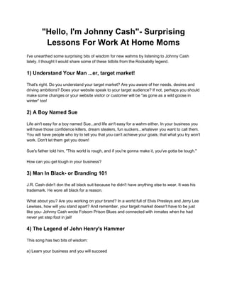 "Hello, I'm Johnny Cash"- Surprising
Lessons For Work At Home Moms
I've unearthed some surprising bits of wisdom for new wahms by listening to Johnny Cash
lately. I thought I would share some of these tidbits from the Rockabilly legend.
1) Understand Your Man ...er, target market!
That's right. Do you understand your target market? Are you aware of her needs, desires and
driving ambitions? Does your website speak to your target audience? If not, perhaps you should
make some changes or your website visitor or customer will be "as gone as a wild goose in
winter" too!
2) A Boy Named Sue
Life ain't easy for a boy named Sue...and life ain't easy for a wahm either. In your business you
will have those confidence killers, dream stealers, fun suckers...whatever you want to call them.
You will have people who try to tell you that you can't achieve your goals, that what you try won't
work. Don't let them get you down!
Sue's father told him, "This world is rough, and if you're gonna make it, you've gotta be tough."
How can you get tough in your business?
3) Man In Black- or Branding 101
J.R. Cash didn't don the all black suit because he didn't have anything else to wear. It was his
trademark. He wore all black for a reason.
What about you? Are you working on your brand? In a world full of Elvis Presleys and Jerry Lee
Lewises, how will you stand apart? And remember, your target market doesn't have to be just
like you- Johnny Cash wrote Folsom Prison Blues and connected with inmates when he had
never yet step foot in jail!
4) The Legend of John Henry's Hammer
This song has two bits of wisdom:
a) Learn your business and you will succeed
 