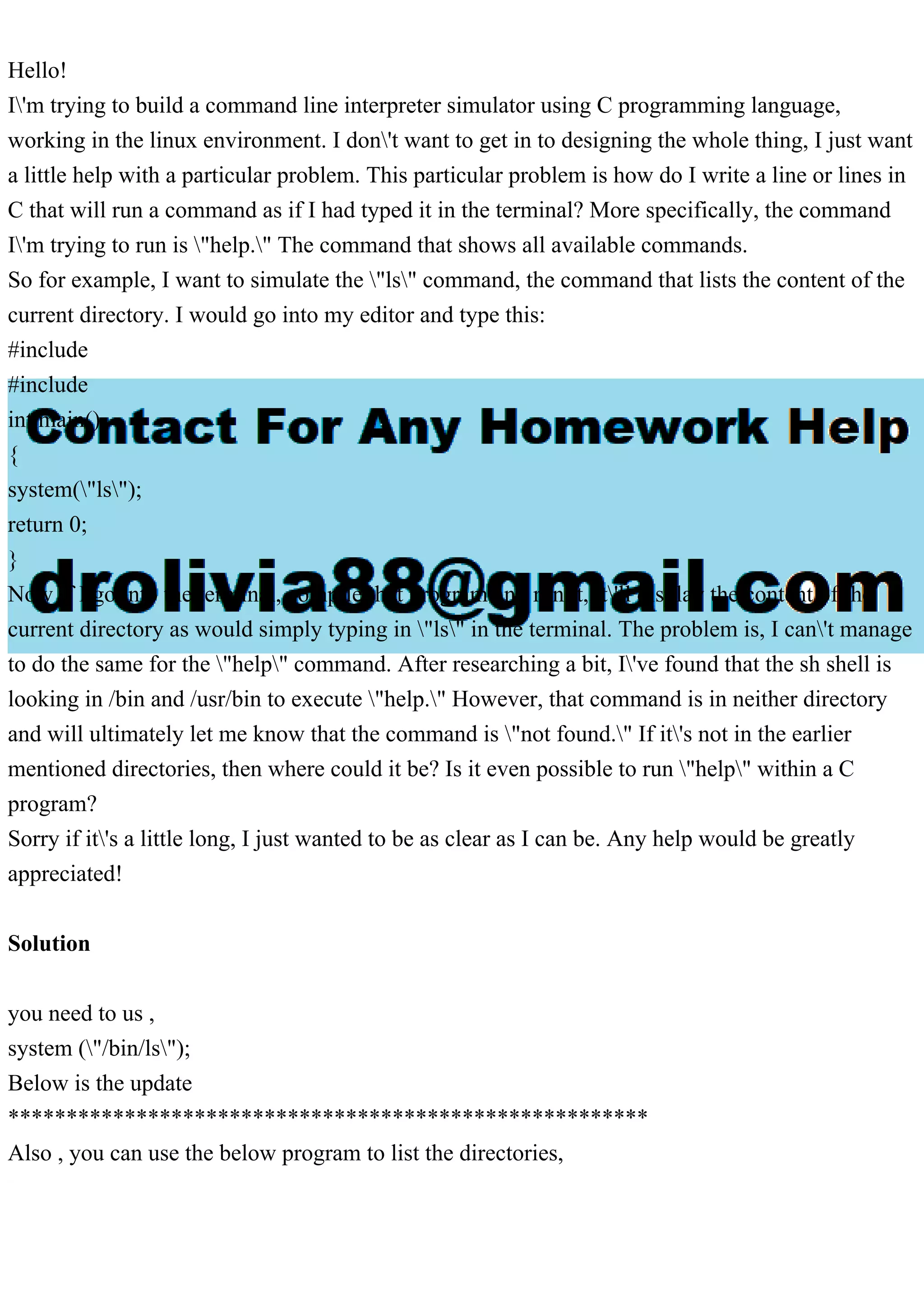 Hello!
I'm trying to build a command line interpreter simulator using C programming language,
working in the linux environment. I don't want to get in to designing the whole thing, I just want
a little help with a particular problem. This particular problem is how do I write a line or lines in
C that will run a command as if I had typed it in the terminal? More specifically, the command
I'm trying to run is "help." The command that shows all available commands.
So for example, I want to simulate the "ls" command, the command that lists the content of the
current directory. I would go into my editor and type this:
#include
#include
int main()
{
system("ls");
return 0;
}
Now if I go into the terminal, compile that program and run it, it'll display the content of the
current directory as would simply typing in "ls" in the terminal. The problem is, I can't manage
to do the same for the "help" command. After researching a bit, I've found that the sh shell is
looking in /bin and /usr/bin to execute "help." However, that command is in neither directory
and will ultimately let me know that the command is "not found." If it's not in the earlier
mentioned directories, then where could it be? Is it even possible to run "help" within a C
program?
Sorry if it's a little long, I just wanted to be as clear as I can be. Any help would be greatly
appreciated!
Solution
you need to us ,
system ("/bin/ls");
Below is the update
*******************************************************
Also , you can use the below program to list the directories,