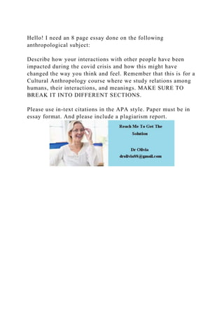 Hello! I need an 8 page essay done on the following
anthropological subject:
Describe how your interactions with other people have been
impacted during the covid crisis and how this might have
changed the way you think and feel. Remember that this is for a
Cultural Anthropology course where we study relations among
humans, their interactions, and meanings. MAKE SURE TO
BREAK IT INTO DIFFERENT SECTIONS.
Please use in-text citations in the APA style. Paper must be in
essay format. And please include a plagiarism report.
 