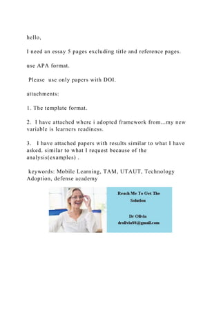 hello,
I need an essay 5 pages excluding title and reference pages.
use APA format.
Please use only papers with DOI.
attachments:
1. The template format.
2. I have attached where i adopted framework from...my new
variable is learners readiness.
3. I have attached papers with results similar to what I have
asked. similar to what I request because of the
analysis(examples) .
keywords: Mobile Learning, TAM, UTAUT, Technology
Adoption, defense academy
 