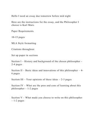 Hello I need an essay due tomorrow before mid night
Here are the instructions for the essay, and the Philosopher I
choose is Karl Marx.
Paper Requirements
10-15 pages
MLA Style formatting
Citations throughout
Set up paper in sections
Section I – History and background of the chosen philosopher -
2-4 pages
Section II – Basic ideas and innovations of this philosopher – 4-
6 pages
Section III – Your opinions of these ideas – 2-3 pages
Section IV – What are the pros and cons of learning about this
philosopher – 1-2 pages
Section V – What made you choose to write on this philosopher
– 1-2 pages
 