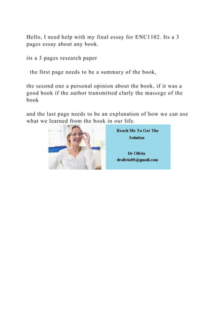 Hello, I need help with my final essay for ENC1102. Its a 3
pages essay about any book.
its a 3 pages research paper
the first page needs to be a summary of the book,
the second one a personal opinion about the book, if it was a
good book if the author transmitted clarly the massege of the
book
and the last page needs to be an explanation of how we can use
what we learned from the book in our life.
 