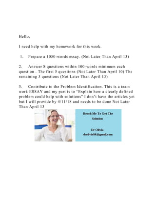 Hello,
I need help with my homework for this week.
1. Prepare a 1050-words essay. (Not Later Than April 13)
2. Answer 8 questions within 100-words minimum each
question . The first 5 questions (Not Later Than April 10) The
remaining 3 questions (Not Later Than April 13)
3. Contribute to the Problem Identification. This is a team
work ESSAY and my part is to “Explain how a clearly defined
problem could help with solutions” I don’t have the articles yet
but I will provide by 4/11/18 and needs to be done Not Later
Than April 13
 
