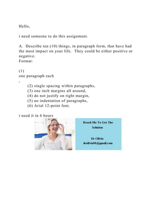 Hello,
i need someone to do this assignment.
A. Describe ten (10) things, in paragraph form, that have had
the most impact on your life. They could be either positive or
negative.
Format:
(1)
one paragraph each
,
(2) single spacing within paragraphs,
(3) one inch margins all around,
(4) do not justify on right margin,
(5) no indentation of paragraphs,
(6) Arial 12-point font.
i need it in 6 hours