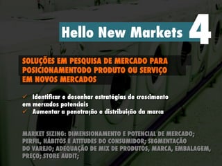 Hello New Markets 4SOLUÇÕES EM PESQUISA DE MERCADO PARA
POSICIONAMENTODO PRODUTO OU SERVIÇO
EM NOVOS MERCADOS
ü  Identiﬁcar e desenhar estratégias de crescimento
em mercados potenciais
ü  Aumentar a penetração e distribuição da marca
MARKET SIZING: DIMENSIONAMENTO E POTENCIAL DE MERCADO;
PERFIL, HÁBITOS E ATITUDES DO CONSUMIDOR; SEGMENTAÇÃO
DO VAREJO; ADEQUAÇÃO DE MIX DE PRODUTOS, MARCA, EMBALAGEM,
PREÇO; STORE AUDIT;
 