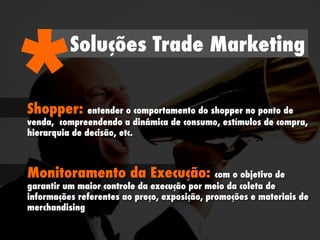Soluções Trade Marketing
*Shopper: entender o comportamento do shopper no ponto de
venda, compreendendo a dinâmica de consumo, estímulos de compra,
hierarquia de decisão, etc.
Monitoramento da Execução: com o objetivo de
garantir um maior controle da execução por meio da coleta de
informações referentes ao preço, exposição, promoções e materiais de
merchandising
 