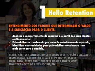 Hello Retention
1
ENTENDIMENTO DOS FATORES QUE DETERMINAM O VALOR
E A SATISFAÇÃO PARA O CLIENTE.
ü  Analisar o comportamento de consumo e o perﬁl dos seus clientes
continuamente;
ü  Potencializar o crescimento por meio de relacionamento apurado;
ü  Identiﬁcar oportunidades para potencializar crescimento com
mais valor para o negócio.
PERFIL, HÁBITOS E ATITUDES DO CONSUMIDOR; SATISFAÇÃO E LEALDADE;
SEGMENTAÇÃO; ADEQUAÇÃO DE MIX DE PRODUTOS, MARCA,
EMBALAGEM; STORE AUDIT, SHOPPER HOME E STORES VISITS;
MONITORAMENTO DE REDES SOCIAIS; ETC.
 