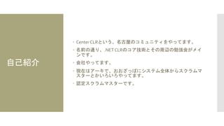 自己紹介
 Center CLRという、名古屋のコミュニティをやってます。
 名前の通り、.NETCLRのコア技術とその周辺の勉強会がメイ
ンです。
 会社やってます。
 現在はアーキで、おおざっぱにシステム全体からスクラムマ
スターとかいろいろやってます。
 認定スクラムマスターです。
 