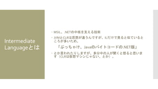 Intermediate
Languageとは
 MSIL、.NETの中核を支える技術
 JVMとCLRは思想が違うんですが、ILだけで見ると似ていると
ころが多いため、
「ぶっちゃけ、Javaのバイトコードの.NET版」
 とか言われたりしますが、多分中の人が聞くと怒ると思いま
す（CLRは仮想マシンじゃない、とか）。
 
