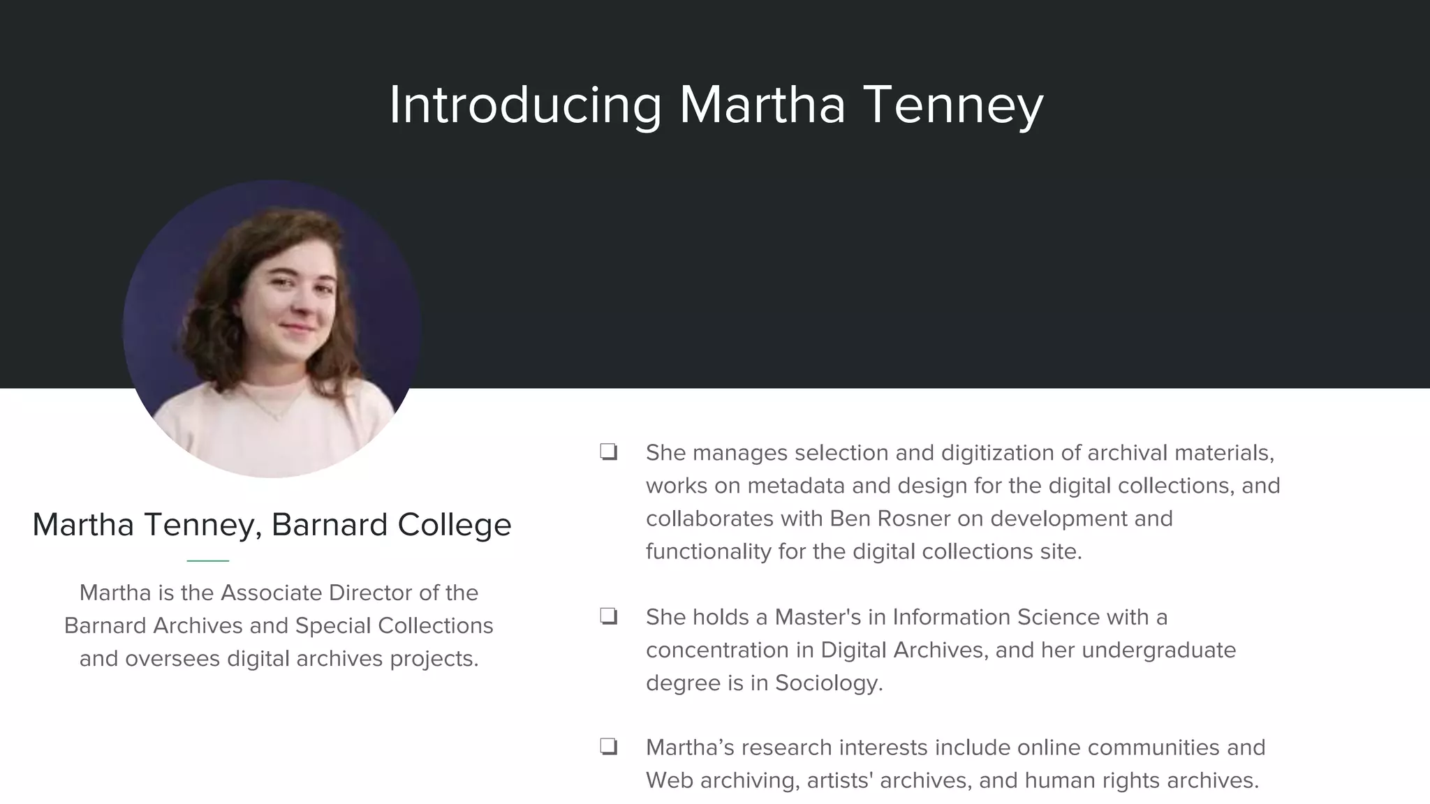 Introducing Martha Tenney
Martha Tenney, Barnard College
Martha is the Associate Director of the
Barnard Archives and Special Collections
and oversees digital archives projects.
❏ She manages selection and digitization of archival materials,
works on metadata and design for the digital collections, and
collaborates with Ben Rosner on development and
functionality for the digital collections site.
❏ She holds a Master's in Information Science with a
concentration in Digital Archives, and her undergraduate
degree is in Sociology.
❏ Martha’s research interests include online communities and
Web archiving, artists' archives, and human rights archives.
 