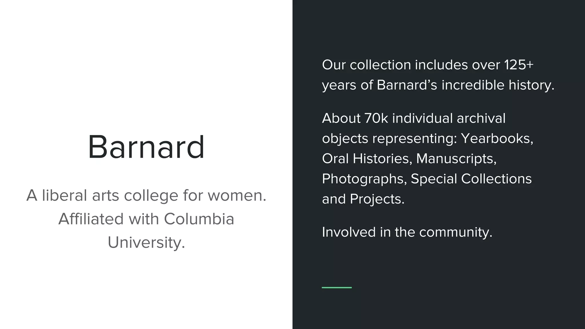 Barnard
A liberal arts college for women.
Affiliated with Columbia
University.
Our collection includes over 125+
years of Barnard’s incredible history.
About 70k individual archival
objects representing: Yearbooks,
Oral Histories, Manuscripts,
Photographs, Special Collections
and Projects.
Involved in the community.
 