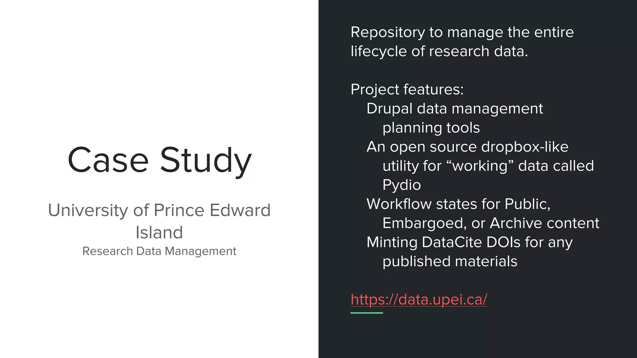 Case Study
University of Prince Edward
Island
Research Data Management
Repository to manage the entire
lifecycle of research data.
Project features:
Drupal data management
planning tools
An open source dropbox-like
utility for “working” data called
Pydio
Workflow states for Public,
Embargoed, or Archive content
Minting DataCite DOIs for any
published materials
https://data.upei.ca/
 
