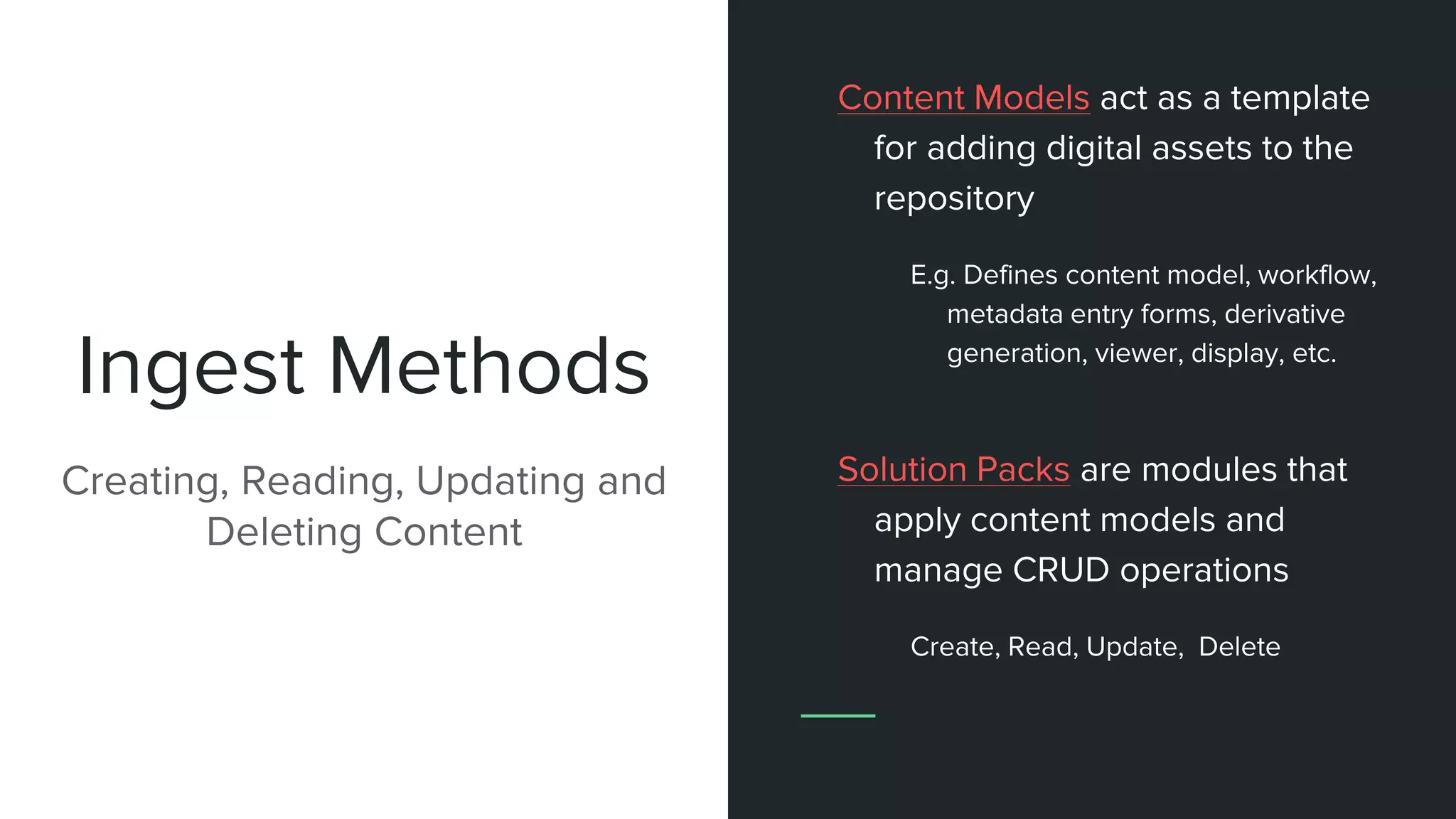 Ingest Methods
Creating, Reading, Updating and
Deleting Content
Content Models act as a template
for adding digital assets to the
repository
E.g. Defines content model, workflow,
metadata entry forms, derivative
generation, viewer, display, etc.
Solution Packs are modules that
apply content models and
manage CRUD operations
Create, Read, Update, Delete
 