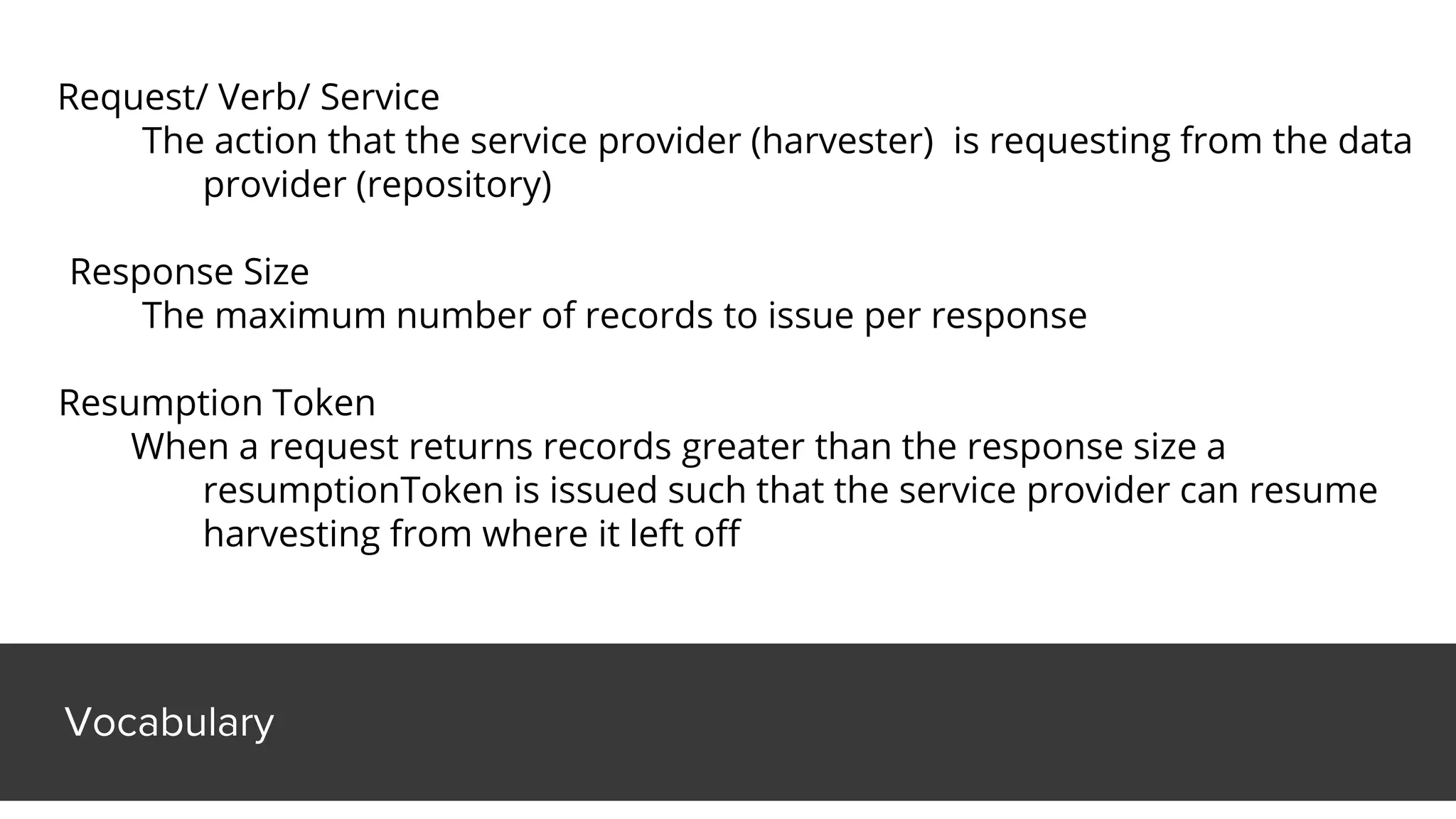 Vocabulary
Request/ Verb/ Service
The action that the service provider (harvester) is requesting from the data
provider (repository)
Response Size
The maximum number of records to issue per response
Resumption Token
When a request returns records greater than the response size a
resumptionToken is issued such that the service provider can resume
harvesting from where it left off
 