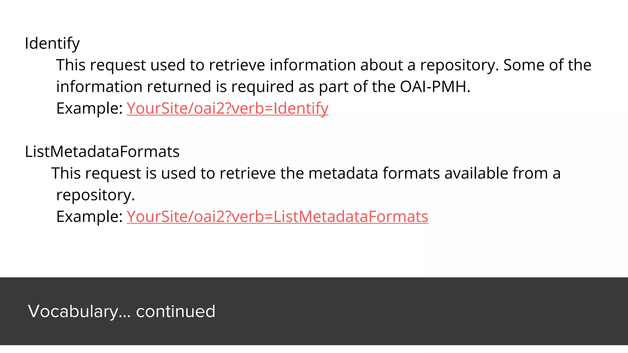 Vocabulary… continued
Identify
This request used to retrieve information about a repository. Some of the
information returned is required as part of the OAI-PMH.
Example: YourSite/oai2?verb=Identify
ListMetadataFormats
This request is used to retrieve the metadata formats available from a
repository.
Example: YourSite/oai2?verb=ListMetadataFormats
 