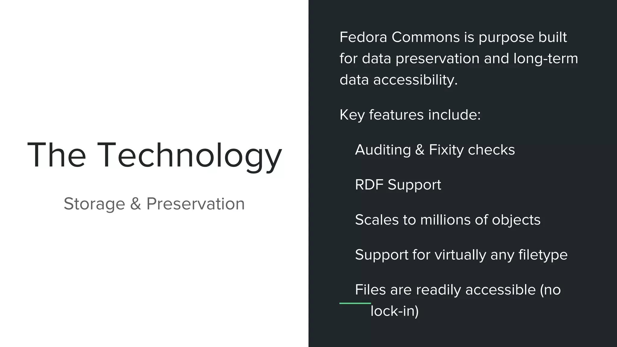 The Technology
Storage & Preservation
Fedora Commons is purpose built
for data preservation and long-term
data accessibility.
Key features include:
Auditing & Fixity checks
RDF Support
Scales to millions of objects
Support for virtually any filetype
Files are readily accessible (no
lock-in)
 