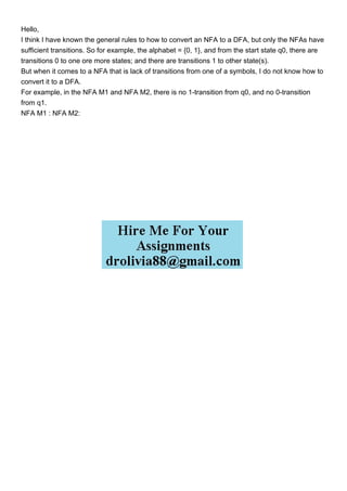Hello,
I think I have known the general rules to how to convert an NFA to a DFA, but only the NFAs have
sufficient transitions. So for example, the alphabet = {0, 1}, and from the start state q0, there are
transitions 0 to one ore more states; and there are transitions 1 to other state(s).
But when it comes to a NFA that is lack of transitions from one of a symbols, I do not know how to
convert it to a DFA.
For example, in the NFA M1 and NFA M2, there is no 1-transition from q0, and no 0-transition
from q1.
NFA M1 : NFA M2:
 