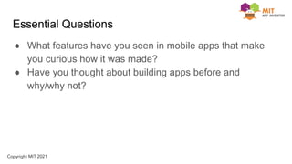 Essential Questions
● What features have you seen in mobile apps that make
you curious how it was made?
● Have you thought about building apps before and
why/why not?
 