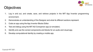 Objectives
1. Log in and out, and create, save, and retrieve projects in the MIT App Inventor programming
environment.
2. Demonstrate an understanding of the Designer and what its different sections represent.
3. Code an app using the App Inventor Blocks Editor.
4. Test and debug using the MIT AI2 Companion app (or emulator).
5. Identify and use the correct components and blocks for an audio and visual app.
6. Develop computational identity by creating a mobile app.
 