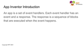 App Inventor Introduction
An app is a set of event handlers. Each event handler has an
event and a response. The response is a sequence of blocks
that are executed when the event happens.
 