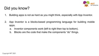 Did you know?
1. Building apps is not as hard as you might think, especially with App Inventor.
2. App Inventor is a blocks-based programming language for building mobile
apps.
a. Inventor components work (left to right then top to bottom).
b. Blocks are the code that make the components “do” things.
 