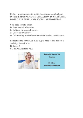 Hello, i want somone to write 5 pages reasearch about
INTERPERSONAL COMMUNICATION IN CHANGINIG
WORLD CULTURE, AND SOCIAL NETWORKING.
You need to talk about
1- Fundmental of culture
2- Culture values and norms.
3- Codes and Cultures.
4- Devoloping intercultural communication competence.
I attached the FORMAT PAGE, plz read it and follow it
carfully. I need it in
12 hours !
NO PLAEGRIZM! PLZ
 