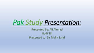 Pak Study Presentation:
Presented by: Ali Ahmad
Roll#28
Presented to: Sir Malik Sajid
 