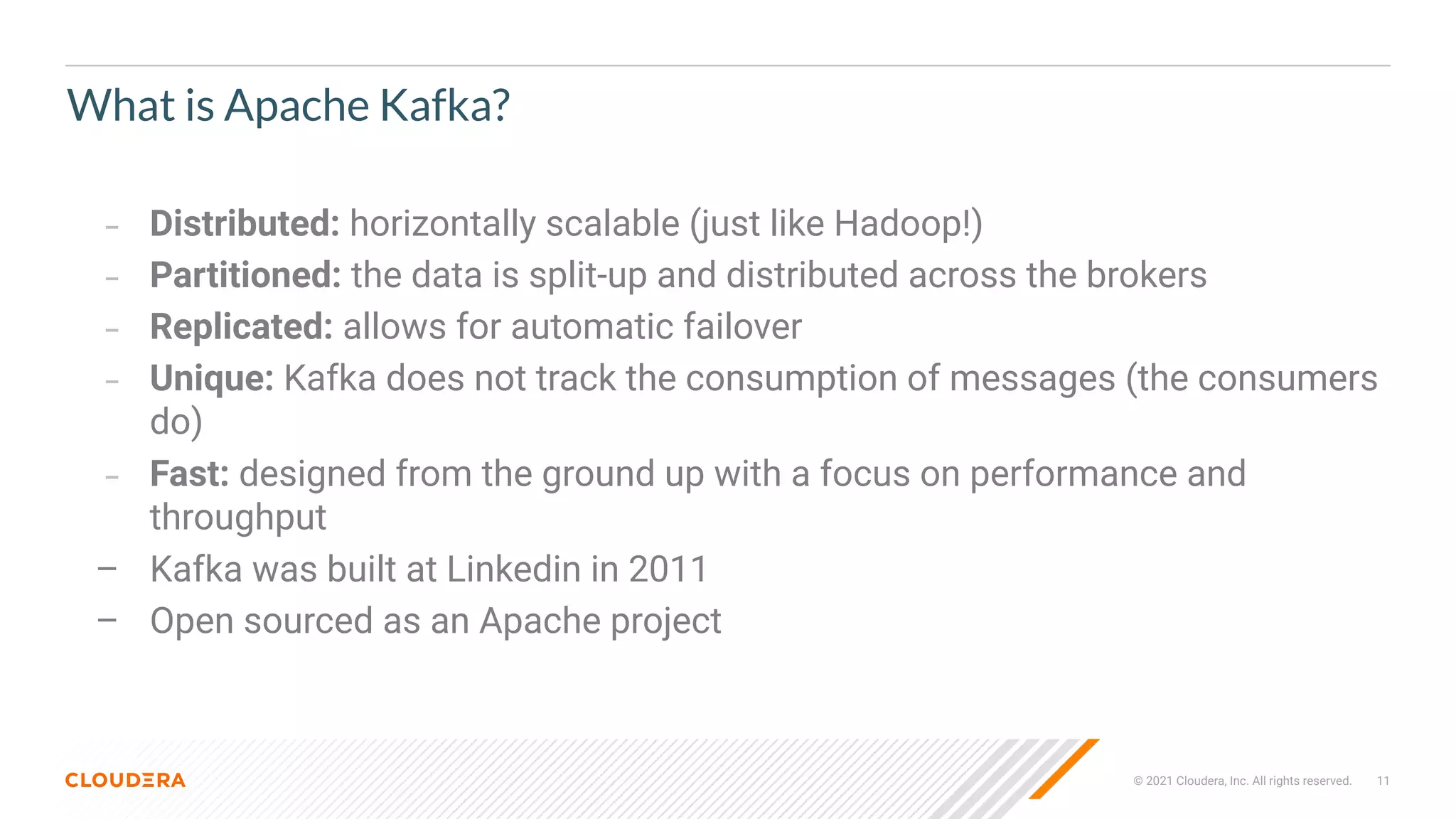 © 2021 Cloudera, Inc. All rights reserved. 11
What is Apache Kafka?
– Distributed: horizontally scalable (just like Hadoop!)
– Partitioned: the data is split-up and distributed across the brokers
– Replicated: allows for automatic failover
– Unique: Kafka does not track the consumption of messages (the consumers
do)
– Fast: designed from the ground up with a focus on performance and
throughput
– Kafka was built at Linkedin in 2011
– Open sourced as an Apache project
 