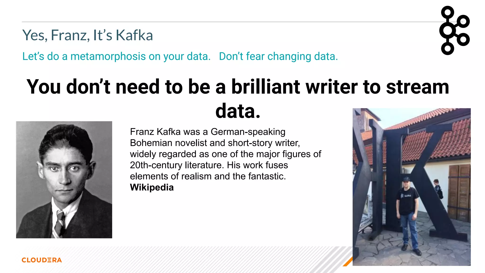© 2021 Cloudera, Inc. All rights reserved. 12
Yes, Franz, It’s Kafka
Let’s do a metamorphosis on your data. Don’t fear changing data.
You don’t need to be a brilliant writer to stream
data.
Franz Kafka was a German-speaking
Bohemian novelist and short-story writer,
widely regarded as one of the major figures of
20th-century literature. His work fuses
elements of realism and the fantastic.
Wikipedia
 