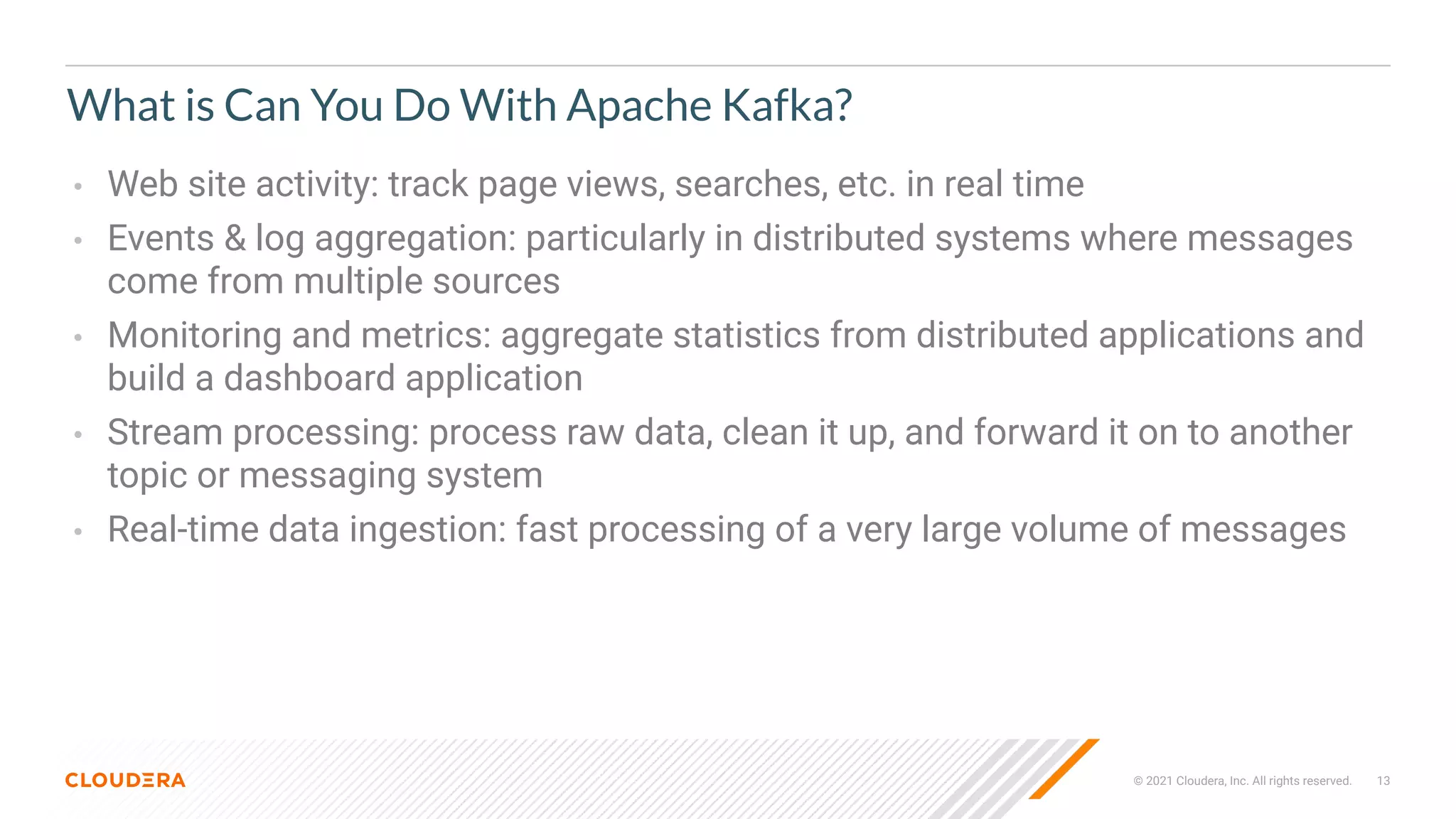© 2021 Cloudera, Inc. All rights reserved. 13
What is Can You Do With Apache Kafka?
• Web site activity: track page views, searches, etc. in real time
• Events & log aggregation: particularly in distributed systems where messages
come from multiple sources
• Monitoring and metrics: aggregate statistics from distributed applications and
build a dashboard application
• Stream processing: process raw data, clean it up, and forward it on to another
topic or messaging system
• Real-time data ingestion: fast processing of a very large volume of messages
 