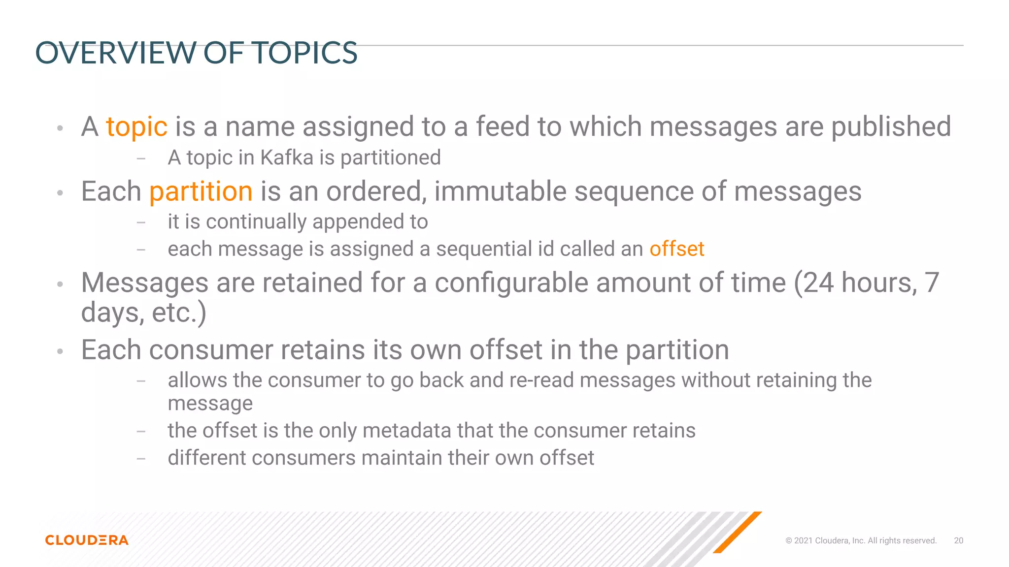 © 2021 Cloudera, Inc. All rights reserved. 20
OVERVIEW OF TOPICS
• A topic is a name assigned to a feed to which messages are published
– A topic in Kafka is partitioned
• Each partition is an ordered, immutable sequence of messages
– it is continually appended to
– each message is assigned a sequential id called an offset
• Messages are retained for a conﬁgurable amount of time (24 hours, 7
days, etc.)
• Each consumer retains its own offset in the partition
– allows the consumer to go back and re-read messages without retaining the
message
– the offset is the only metadata that the consumer retains
– different consumers maintain their own offset
 