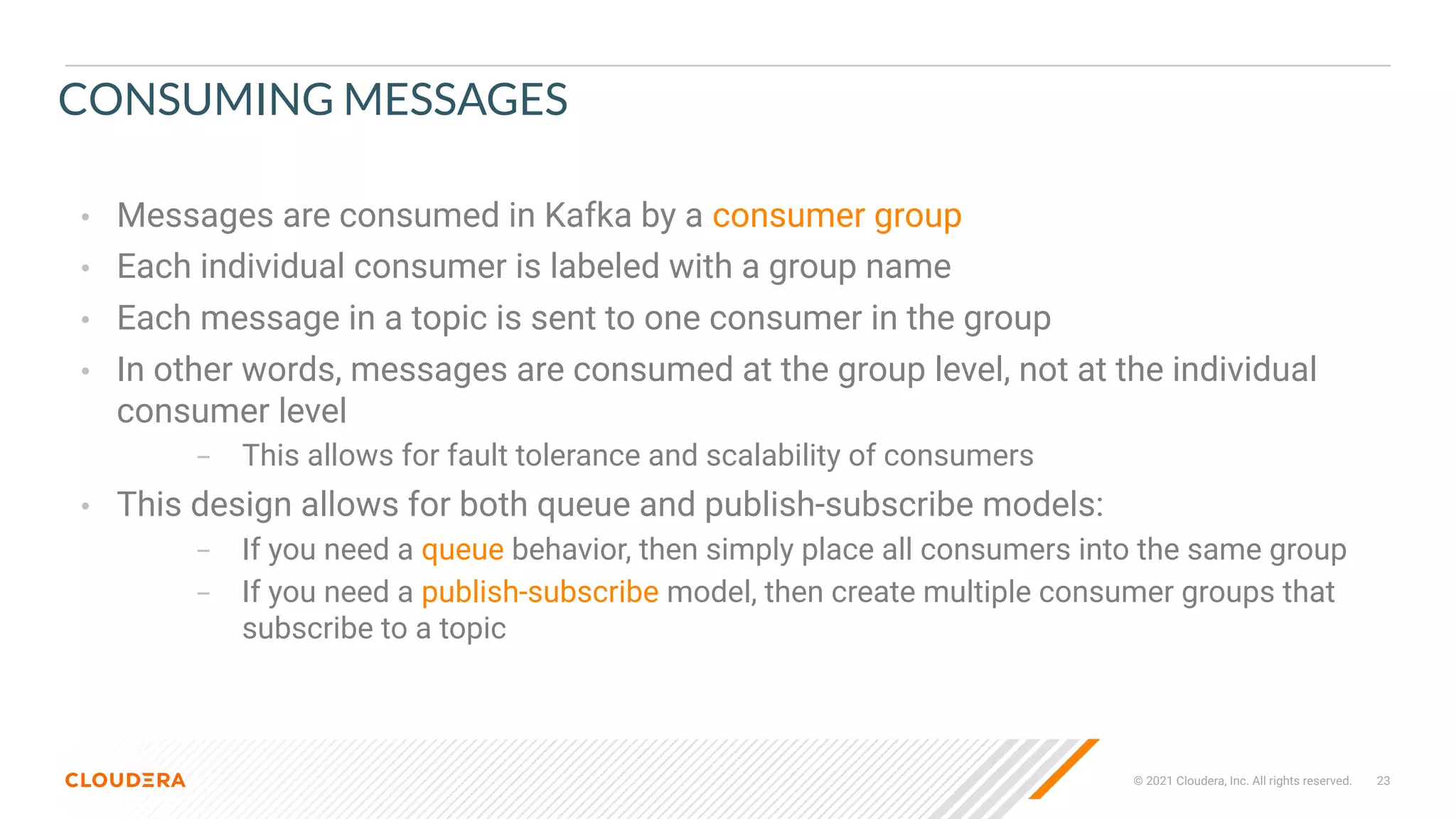 © 2021 Cloudera, Inc. All rights reserved. 23
CONSUMING MESSAGES
• Messages are consumed in Kafka by a consumer group
• Each individual consumer is labeled with a group name
• Each message in a topic is sent to one consumer in the group
• In other words, messages are consumed at the group level, not at the individual
consumer level
– This allows for fault tolerance and scalability of consumers
• This design allows for both queue and publish-subscribe models:
– If you need a queue behavior, then simply place all consumers into the same group
– If you need a publish-subscribe model, then create multiple consumer groups that
subscribe to a topic
 