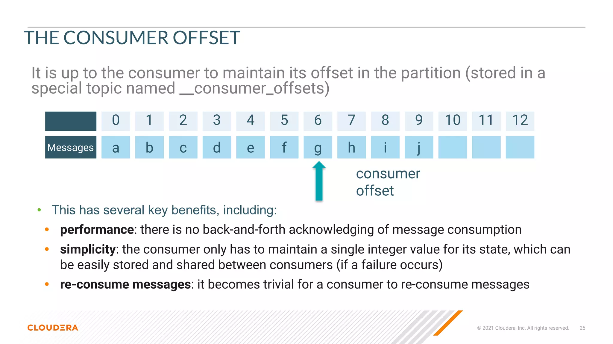 © 2021 Cloudera, Inc. All rights reserved. 25
THE CONSUMER OFFSET
It is up to the consumer to maintain its offset in the partition (stored in a
special topic named __consumer_offsets)
0 1 2 3 4 5 6 7 8 9 10 11 12
Messages a b c d e f g h i j
• This has several key benefits, including:
• performance: there is no back-and-forth acknowledging of message consumption
• simplicity: the consumer only has to maintain a single integer value for its state, which can
be easily stored and shared between consumers (if a failure occurs)
• re-consume messages: it becomes trivial for a consumer to re-consume messages
consumer
offset
 