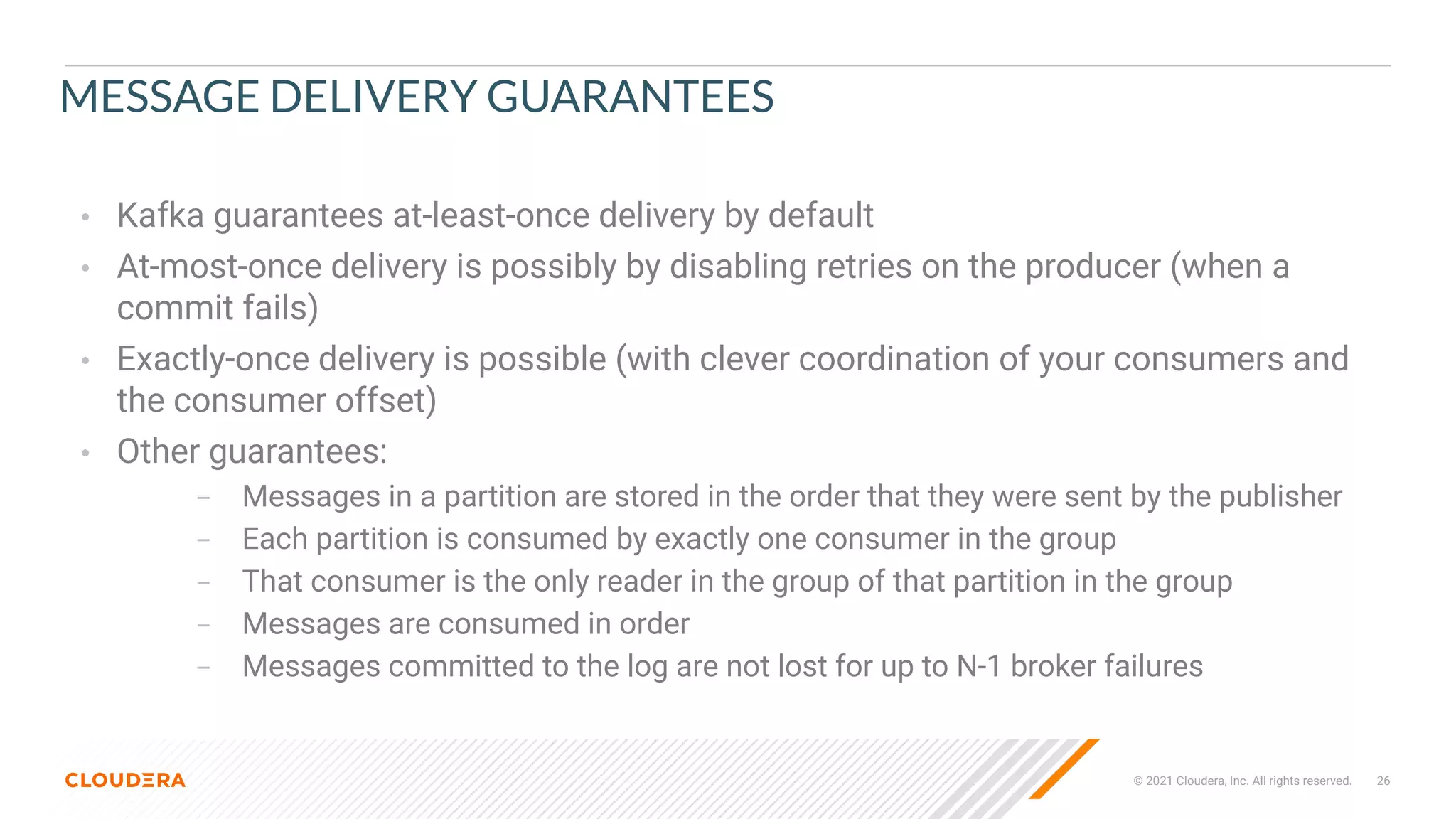 © 2021 Cloudera, Inc. All rights reserved. 26
MESSAGE DELIVERY GUARANTEES
• Kafka guarantees at-least-once delivery by default
• At-most-once delivery is possibly by disabling retries on the producer (when a
commit fails)
• Exactly-once delivery is possible (with clever coordination of your consumers and
the consumer offset)
• Other guarantees:
– Messages in a partition are stored in the order that they were sent by the publisher
– Each partition is consumed by exactly one consumer in the group
– That consumer is the only reader in the group of that partition in the group
– Messages are consumed in order
– Messages committed to the log are not lost for up to N-1 broker failures
 