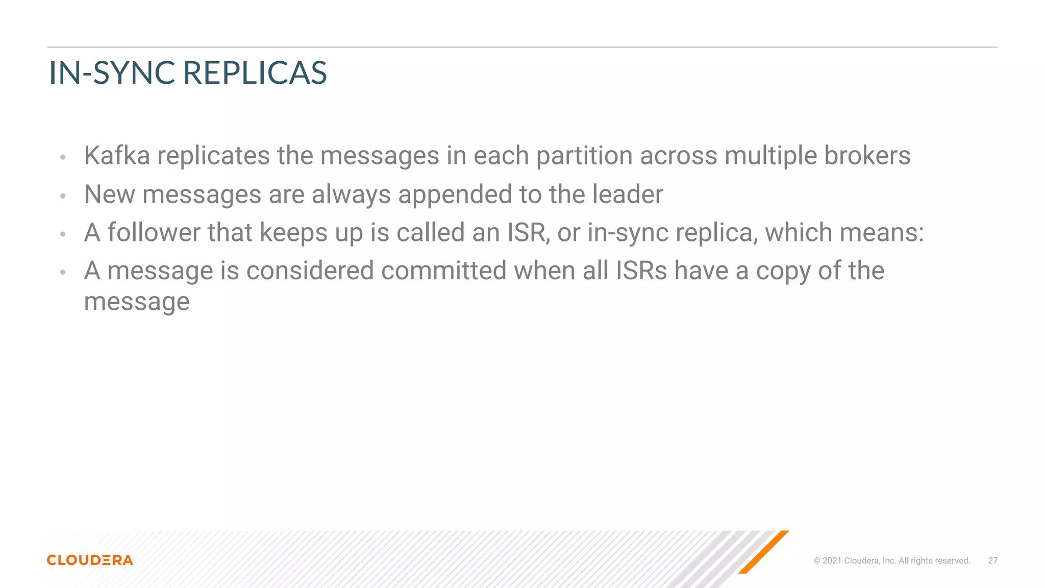 © 2021 Cloudera, Inc. All rights reserved. 27
IN-SYNC REPLICAS
• Kafka replicates the messages in each partition across multiple brokers
• New messages are always appended to the leader
• A follower that keeps up is called an ISR, or in-sync replica, which means:
• A message is considered committed when all ISRs have a copy of the
message
 