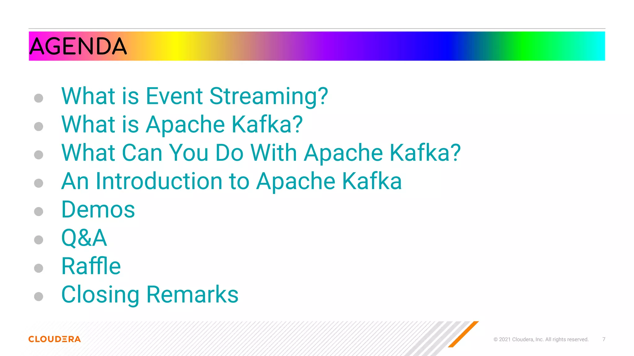 © 2021 Cloudera, Inc. All rights reserved. 7
AGENDA
● What is Event Streaming?
● What is Apache Kafka?
● What Can You Do With Apache Kafka?
● An Introduction to Apache Kafka
● Demos
● Q&A
● Raﬄe
● Closing Remarks
 
