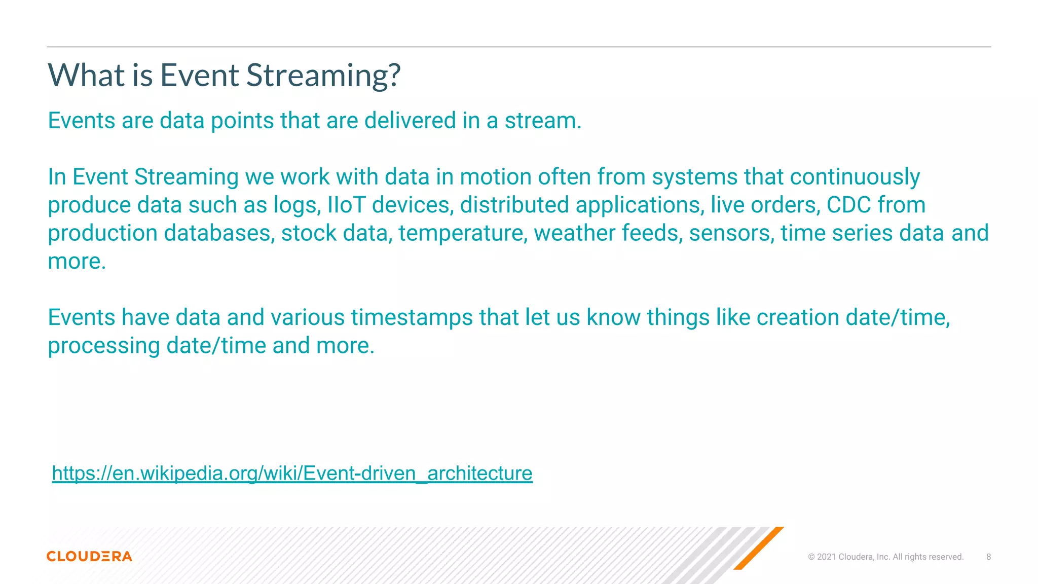 © 2021 Cloudera, Inc. All rights reserved. 8
What is Event Streaming?
Events are data points that are delivered in a stream.
In Event Streaming we work with data in motion often from systems that continuously
produce data such as logs, IIoT devices, distributed applications, live orders, CDC from
production databases, stock data, temperature, weather feeds, sensors, time series data and
more.
Events have data and various timestamps that let us know things like creation date/time,
processing date/time and more.
https://en.wikipedia.org/wiki/Event-driven_architecture
 