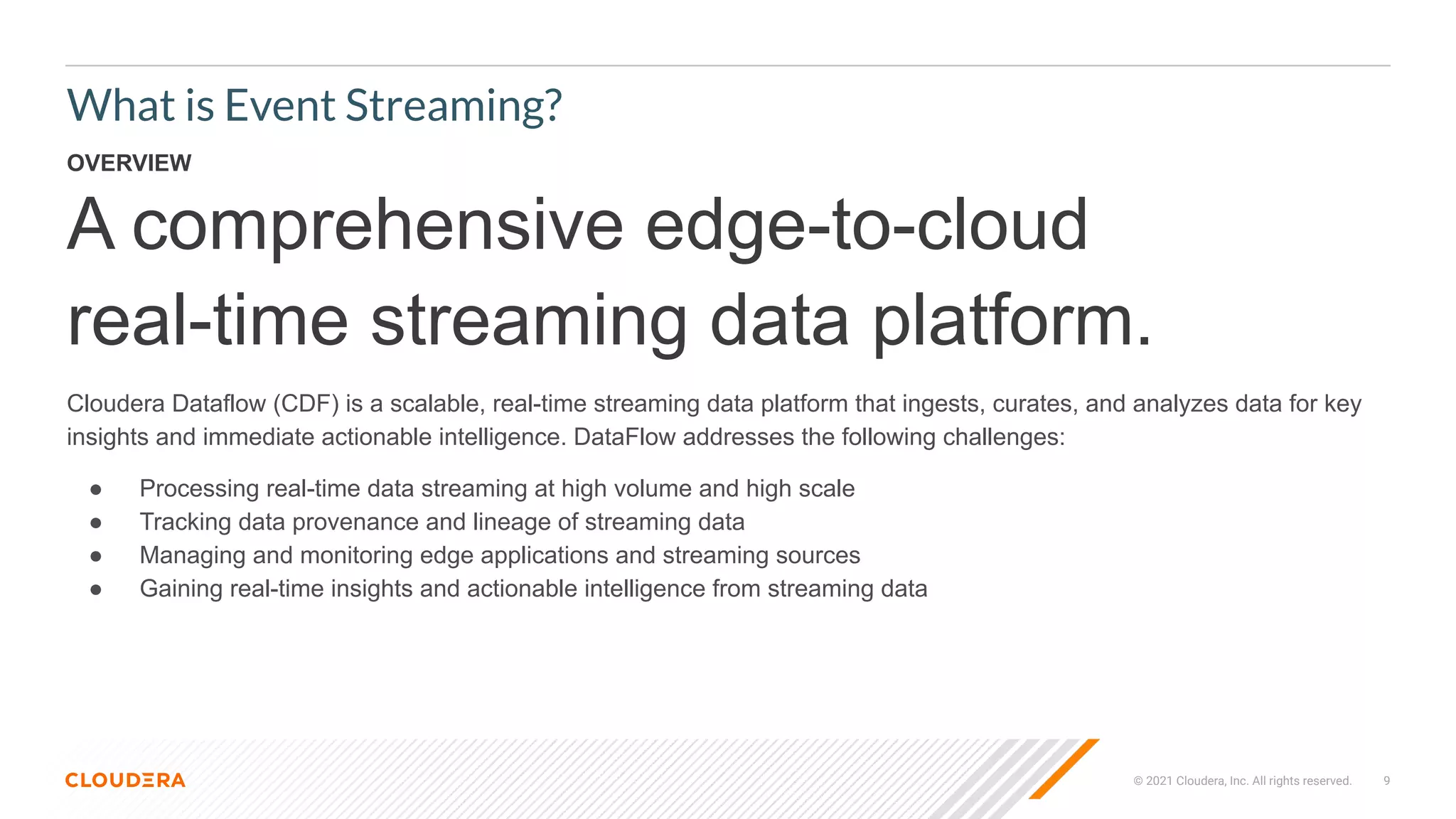 © 2021 Cloudera, Inc. All rights reserved. 9
What is Event Streaming?
OVERVIEW
A comprehensive edge-to-cloud
real-time streaming data platform.
Cloudera Dataflow (CDF) is a scalable, real-time streaming data platform that ingests, curates, and analyzes data for key
insights and immediate actionable intelligence. DataFlow addresses the following challenges:
● Processing real-time data streaming at high volume and high scale
● Tracking data provenance and lineage of streaming data
● Managing and monitoring edge applications and streaming sources
● Gaining real-time insights and actionable intelligence from streaming data
 