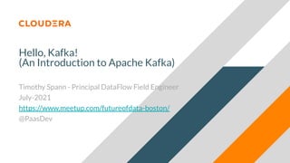 Hello, Kafka!
(An Introduction to Apache Kafka)
Timothy Spann - Principal DataFlow Field Engineer
July-2021
https://www.meetup.com/futureofdata-boston/
@PaasDev
 