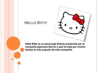 HELLO KITTY




Hello Kitty es un personaje ficticio producido por la
compañía japonesa Sanrio y que ha sido por mucho
tiempo la más popular de esta compañía.
 